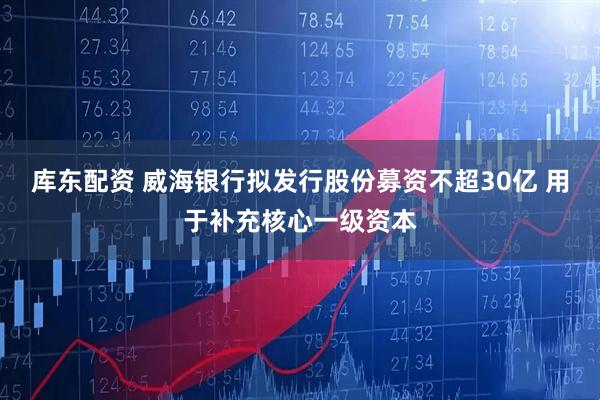 库东配资 威海银行拟发行股份募资不超30亿 用于补充核心一级资本