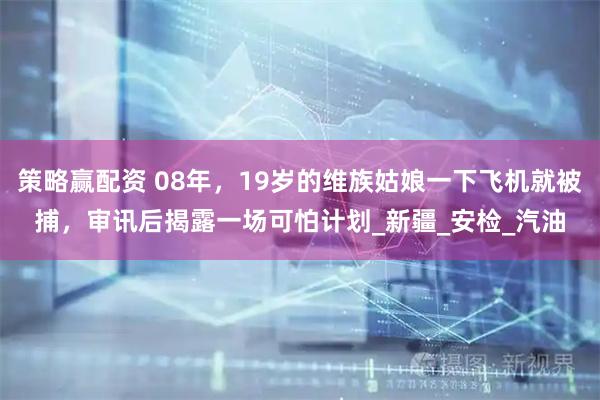 策略赢配资 08年，19岁的维族姑娘一下飞机就被捕，审讯后揭露一场可怕计划_新疆_安检_汽油