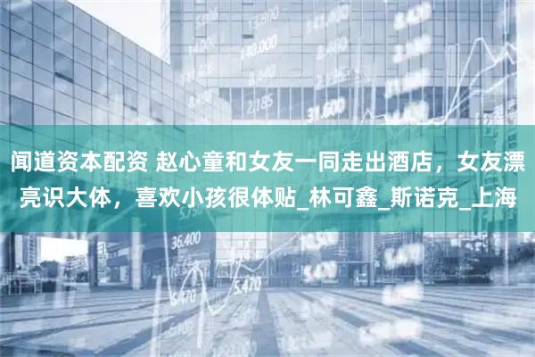 闻道资本配资 赵心童和女友一同走出酒店，女友漂亮识大体，喜欢小孩很体贴_林可鑫_斯诺克_上海