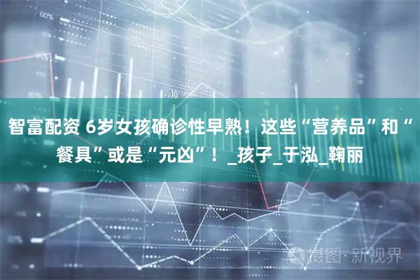 智富配资 6岁女孩确诊性早熟！这些“营养品”和“餐具”或是“元凶”！_孩子_于泓_鞠丽