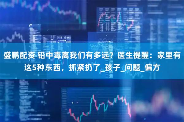 盛鹏配资 铅中毒离我们有多远？医生提醒：家里有这5种东西，抓紧扔了_孩子_问题_偏方