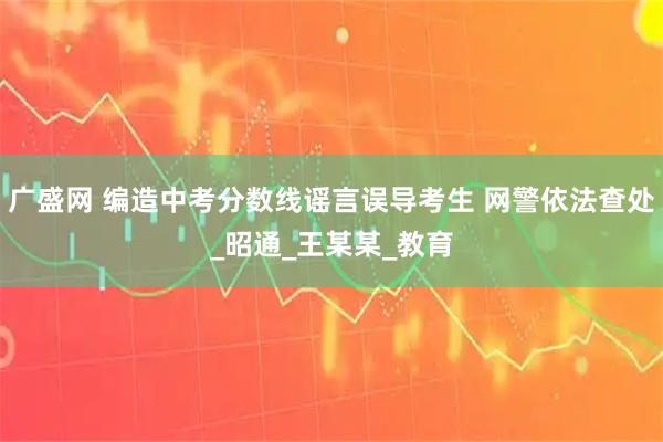 广盛网 编造中考分数线谣言误导考生 网警依法查处_昭通_王某某_教育