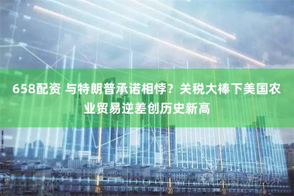 658配资 与特朗普承诺相悖？关税大棒下美国农业贸易逆差创历史新高