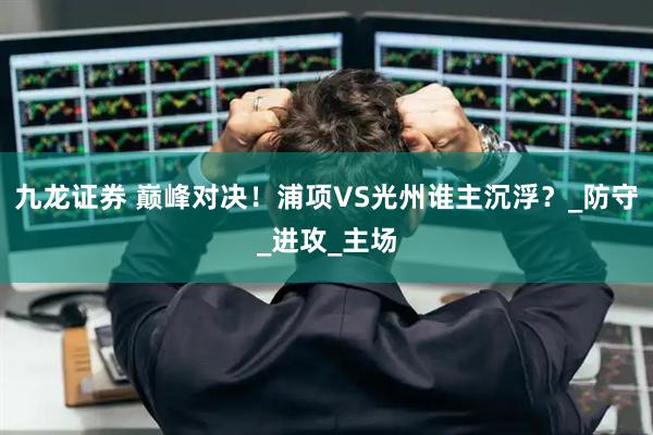 九龙证券 巅峰对决！浦项VS光州谁主沉浮？_防守_进攻_主场