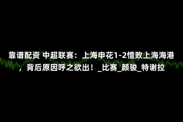 靠谱配资 中超联赛：上海申花1-2惜败上海海港，背后原因呼之欲出！_比赛_颜骏_特谢拉
