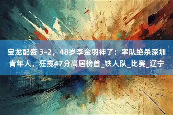 宝龙配资 3-2，48岁李金羽神了：率队绝杀深圳青年人，狂揽47分高居榜首_铁人队_比赛_辽宁
