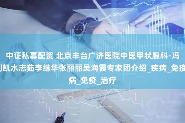 中证私募配资 北京丰台广济医院中医甲状腺科-冯丽娜刘凯水志茹李继华张丽丽吴海霞专家团介绍_疾病_免疫_治疗