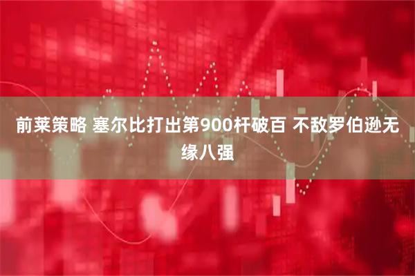 前莱策略 塞尔比打出第900杆破百 不敌罗伯逊无缘八强