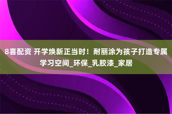 8喜配资 开学焕新正当时！耐丽涂为孩子打造专属学习空间_环保_乳胶漆_家居