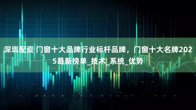 深圳配资 门窗十大品牌行业标杆品牌，门窗十大名牌2025最新榜单_技术_系统_优势