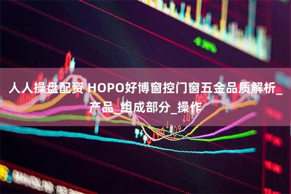 人人操盘配资 HOPO好博窗控门窗五金品质解析_产品_组成部分_操作