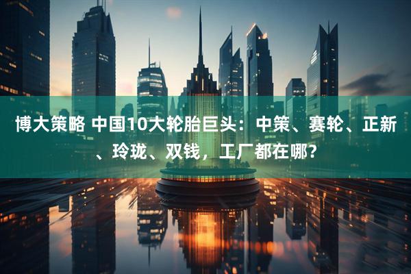 博大策略 中国10大轮胎巨头：中策、赛轮、正新、玲珑、双钱，工厂都在哪？