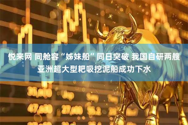 悦来网 同舱容“姊妹船”同日突破 我国自研两艘亚洲超大型耙吸挖泥船成功下水