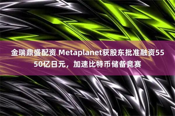 金瑞鼎盛配资 Metaplanet获股东批准融资5550亿日元，加速比特币储备竞赛