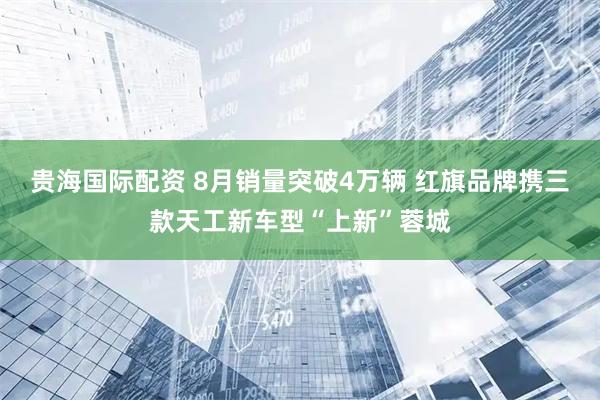 贵海国际配资 8月销量突破4万辆 红旗品牌携三款天工新车型“上新”蓉城