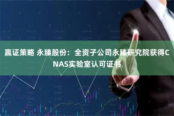 赢证策略 永臻股份：全资子公司永臻研究院获得CNAS实验室认可证书