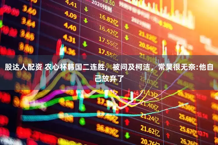 股达人配资 农心杯韩国二连胜，被问及柯洁，常昊很无奈:他自己放弃了