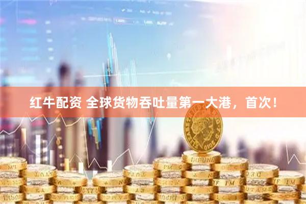 红牛配资 全球货物吞吐量第一大港，首次！