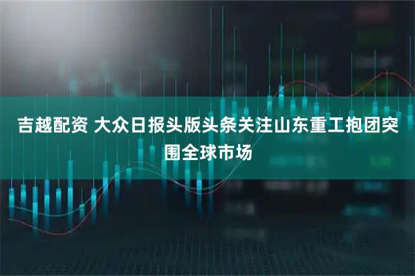 吉越配资 大众日报头版头条关注山东重工抱团突围全球市场