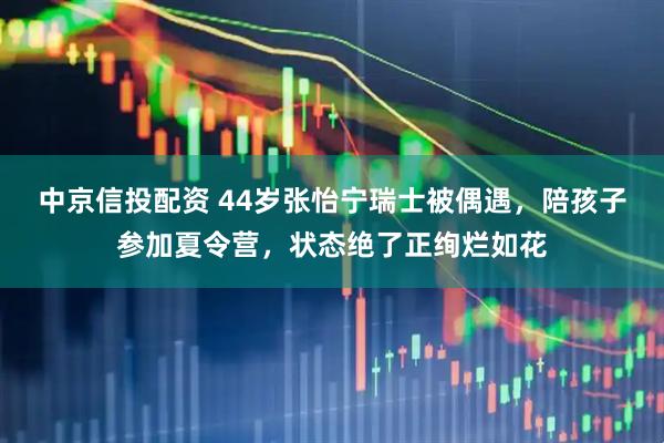 中京信投配资 44岁张怡宁瑞士被偶遇，陪孩子参加夏令营，状态绝了正绚烂如花