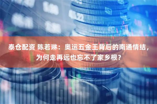 泰仓配资 陈若琳：奥运五金王背后的南通情结，为何走再远也忘不了家乡根？