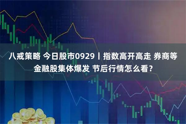 八戒策略 今日股市0929丨指数高开高走 券商等金融股集体爆发 节后行情怎么看？