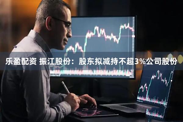 乐盈配资 振江股份：股东拟减持不超3%公司股份