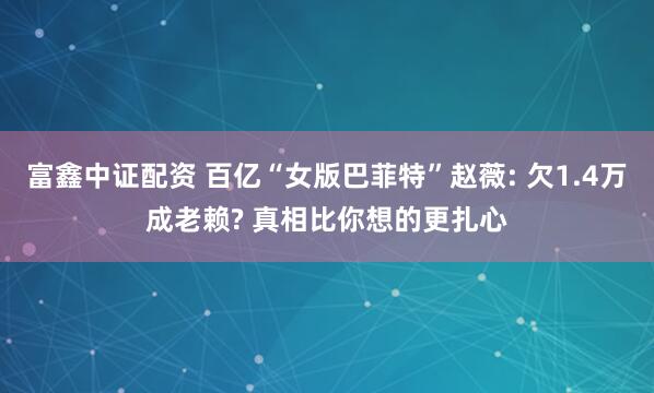 富鑫中证配资 百亿“女版巴菲特”赵薇: 欠1.4万成老赖? 真相比你想的更扎心