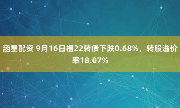 涵星配资 9月16日福22转债下跌0.68%，转股溢价率18.07%