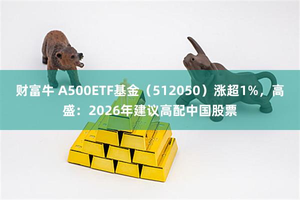 财富牛 A500ETF基金（512050）涨超1%，高盛：2026年建议高配中国股票