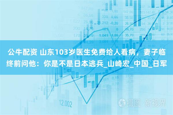 公牛配资 山东103岁医生免费给人看病，妻子临终前问他：你是不是日本逃兵_山崎宏_中国_日军