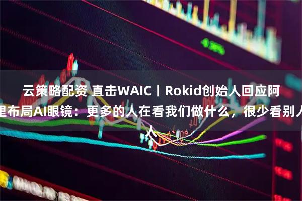 云策略配资 直击WAIC丨Rokid创始人回应阿里布局AI眼镜：更多的人在看我们做什么，很少看别人