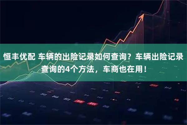 恒丰优配 车辆的出险记录如何查询？车辆出险记录查询的4个方法，车商也在用！