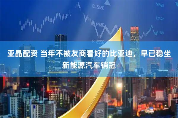 亚晶配资 当年不被友商看好的比亚迪，早已稳坐新能源汽车销冠