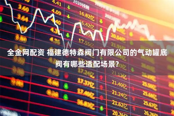 全金网配资 福建德特森阀门有限公司的气动罐底阀有哪些适配场景?