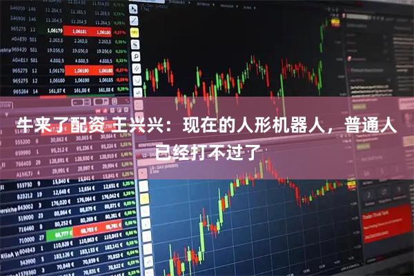 牛来了配资 王兴兴：现在的人形机器人，普通人已经打不过了