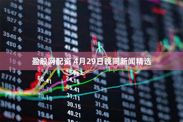 盈股网配资 4月29日晚间新闻精选