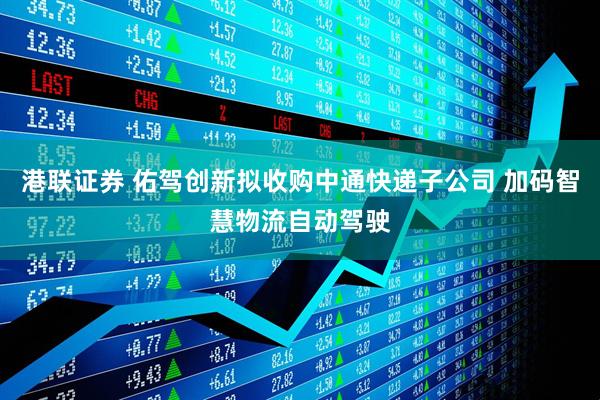港联证券 佑驾创新拟收购中通快递子公司 加码智慧物流自动驾驶